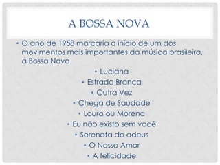 A BOSSA NOVA
• O ano de 1958 marcaria o início de um dos
movimentos mais importantes da música brasileira,
a Bossa Nova.
• Luciana
• Estrada Branca
• Outra Vez
• Chega de Saudade
• Loura ou Morena
• Eu não existo sem você
• Serenata do adeus
• O Nosso Amor
• A felicidade
 