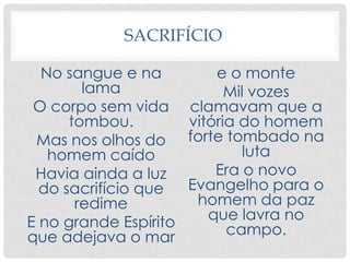SACRIFÍCIO
No sangue e na
lama
O corpo sem vida
tombou.
Mas nos olhos do
homem caído
Havia ainda a luz
do sacrifício que
redime
E no grande Espírito
que adejava o mar
e o monte
Mil vozes
clamavam que a
vitória do homem
forte tombado na
luta
Era o novo
Evangelho para o
homem da paz
que lavra no
campo.
 