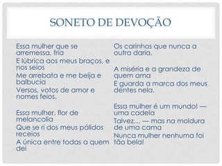 SONETO DE DEVOÇÃO
Essa mulher que se
arremessa, fria
E lúbrica aos meus braços, e
nos seios
Me arrebata e me beija e
balbucia
Versos, votos de amor e
nomes feios.
Essa mulher, flor de
melancolia
Que se ri dos meus pálidos
receios
A única entre todas a quem
dei
Os carinhos que nunca a
outra daria.
A miséria e a grandeza de
quem ama
E guarda a marca dos meus
dentes nela.
Essa mulher é um mundo! —
uma cadela
Talvez… — mas na moldura
de uma cama
Nunca mulher nenhuma foi
tão bela!
 