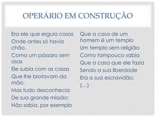 OPERÁRIO EM CONSTRUÇÃO
Era ele que erguia casas
Onde antes só havia
chão.
Como um pássaro sem
asas
Ele subia com as casas
Que lhe brotavam da
mão.
Mas tudo desconhecia
De sua grande missão:
Não sabia, por exemplo
Que a casa de um
homem é um templo
Um templo sem religião
Como tampouco sabia
Que a casa que ele fazia
Sendo a sua liberdade
Era a sua escravidão.
(…)
 