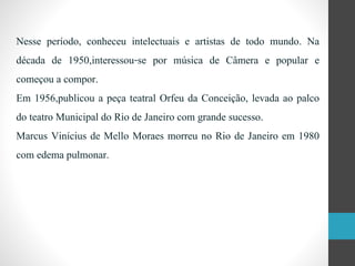 Nesse período, conheceu intelectuais e artistas de todo mundo. Na
década de 1950,interessou-se por música de Câmera e popular e
começou a compor.
Em 1956,publicou a peça teatral Orfeu da Conceição, levada ao palco
do teatro Municipal do Rio de Janeiro com grande sucesso.
Marcus Vinícius de Mello Moraes morreu no Rio de Janeiro em 1980
com edema pulmonar.
 