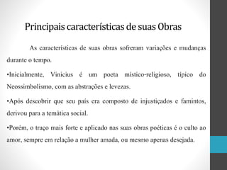 Principaiscaracterísticasde suas Obras
As características de suas obras sofreram variações e mudanças
durante o tempo.
•Inicialmente, Vinicius é um poeta místico-religioso, típico do
Neossimbolismo, com as abstrações e levezas.
•Após descobrir que seu país era composto de injustiçados e famintos,
derivou para a temática social.
•Porém, o traço mais forte e aplicado nas suas obras poéticas é o culto ao
amor, sempre em relação a mulher amada, ou mesmo apenas desejada.
 