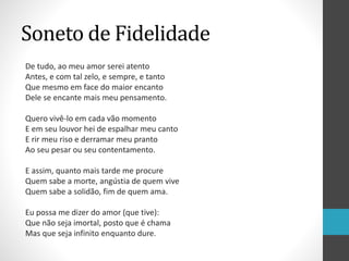 Soneto de Fidelidade
De tudo, ao meu amor serei atento
Antes, e com tal zelo, e sempre, e tanto
Que mesmo em face do maior encanto
Dele se encante mais meu pensamento.
Quero vivê-lo em cada vão momento
E em seu louvor hei de espalhar meu canto
E rir meu riso e derramar meu pranto
Ao seu pesar ou seu contentamento.
E assim, quanto mais tarde me procure
Quem sabe a morte, angústia de quem vive
Quem sabe a solidão, fim de quem ama.
Eu possa me dizer do amor (que tive):
Que não seja imortal, posto que é chama
Mas que seja infinito enquanto dure.
 
