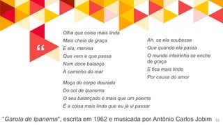 “
“Garota de Ipanema", escrita em 1962 e musicada por Antônio Carlos Jobim 10
Olha que coisa mais linda
Mais cheia de graça
É ela, menina
Que vem e que passa
Num doce balanço
A caminho do mar
Moça do corpo dourado
Do sol de Ipanema
O seu balançado é mais que um poema
É a coisa mais linda que eu já vi passar
Ah, se ela soubesse
Que quando ela passa
O mundo inteirinho se enche
de graça
E fica mais lindo
Por causa do amor
 