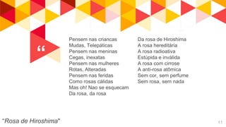 “
“Rosa de Hiroshima" 11
Pensem nas criancas
Mudas, Telepáticas
Pensem nas meninas
Cegas, inexatas
Pensem nas mulheres
Rotas, Alteradas
Pensem nas feridas
Como rosas cálidas
Mas oh! Nao se esquecam
Da rosa, da rosa
Da rosa de Hiroshima
A rosa hereditária
A rosa radioativa
Estúpida e inválida
A rosa com cirrose
A anti-rosa atômica
Sem cor, sem perfume
Sem rosa, sem nada
 