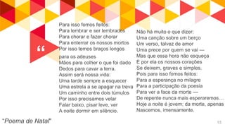 “
“Poema de Natal" 15
Para isso fomos feitos:
Para lembrar e ser lembrados
Para chorar e fazer chorar
Para enterrar os nossos mortos
Por isso temos braços longos
para os adeuses
Mãos para colher o que foi dado
Dedos para cavar a terra.
Assim será nossa vida:
Uma tarde sempre a esquecer
Uma estrela a se apagar na treva
Um caminho entre dois túmulos
Por isso precisamos velar
Falar baixo, pisar leve, ver
A noite dormir em silêncio.
Não há muito o que dizer:
Uma canção sobre um berço
Um verso, talvez de amor
Uma prece por quem se vai —
Mas que essa hora não esqueça
E por ela os nossos corações
Se deixem, graves e simples.
Pois para isso fomos feitos:
Para a esperança no milagre
Para a participação da poesia
Para ver a face da morte —
De repente nunca mais esperaremos…
Hoje a noite é jovem; da morte, apenas
Nascemos, imensamente.
 