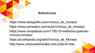 Referências
https://www.ebiografia.com/vinicius_de_moraes/
https://www.pensador.com/autor/vinicius_de_moraes/
https://www.revistabula.com/1150-10-melhores-poemas-
vinicius-moraes/
https://pt.wikipedia.org/wiki/Vinicius_de_Moraes
http://www.viniciusdemoraes.com.br/pt-br/vida
17
 