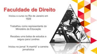 Faculdade de Direito
Iniciou o curso no Rio de Janeiro em
1929
Trabalhou como representante do
Ministério da Educação
Recebeu uma bolsa de estudos e
seguiu para Londres
Iniciou no jornal “A manhã” a carreira
jornalística
6
 