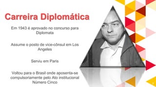 Carreira Diplomática
Em 1943 é aprovado no concurso para
Diplomata
Assume o posto de vice-cônsul em Los
Angeles
Serviu em Paris
Voltou para o Brasil onde aposenta-se
compulsoriamente pelo Ato institucional
Número Cinco 7
 