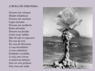A ROSA DE HIROXIMA
Pensem nas crianças
Mudas telepáticas
Pensem nas meninas
Cegas inexatas
Pensem nas mulheres
Rotas alteradas
Pensem nas feridas
Como rosas cálidas
Mas oh não se esqueçam
Da rosa da rosa
Da rosa de Hiroxima
A rosa hereditária
A rosa radioativa
Estúpida e inválida
A rosa com cirrose
A antirrosa atômica
Sem cor sem perfume
Sem rosa sem nada.
 