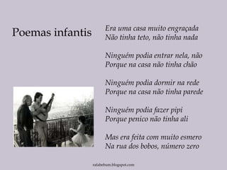 rafabebum.blogspot.com
Era uma casa muito engraçada
Não tinha teto, não tinha nada
Ninguém podia entrar nela, não
Porque na casa não tinha chão
Ninguém podia dormir na rede
Porque na casa não tinha parede
Ninguém podia fazer pipi
Porque penico não tinha ali
Mas era feita com muito esmero
Na rua dos bobos, número zero
Poemas infantis
 
