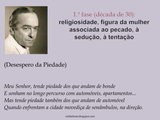 (Desespero da Piedade)
Meu Senhor, tende piedade dos que andam de bonde
E sonham no longo percurso com automóveis, apartamentos...
Mas tende piedade também dos que andam de automóvel
Quando enfrentam a cidade movediça de sonâmbulos, na direção.
rafabebum.blogspot.com
 