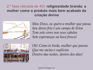Meu Deus, eu quero a mulher que passa.
Seu dorso frio é um campo de lírios
Tem sete cores nos seus cabelos
Sete esperanças na boca fresca!
Oh! Como és linda, mulher que passas
Que me sacias e suplicias
Dentro das noites, dentro dos dias!
rafabebum.blogspot.com
 