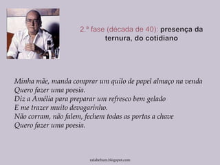 Minha mãe, manda comprar um quilo de papel almaço na venda
Quero fazer uma poesia.
Diz a Amélia para preparar um refresco bem gelado
E me trazer muito devagarinho.
Não corram, não falem, fechem todas as portas a chave
Quero fazer uma poesia.
rafabebum.blogspot.com
 