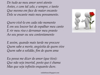 rafabebum.blogspot.com
De tudo ao meu amor serei atento
Antes, e com tal zelo, e sempre, e tanto
Que mesmo em face do maior encanto
Dele se encante mais meu pensamento.
Quero vivê-lo em cada vão momento
E em seu louvor hei de espalhar meu canto
E rir meu riso e derramar meu pranto
Ao seu pesar ou seu contentamento
E assim, quando mais tarde me procure
Quem sabe a morte, angústia de quem vive
Quem sabe a solidão, fim de quem ama
Eu possa me dizer do amor (que tive):
Que não seja imortal, posto que é chama
Mas que seja infinito enquanto dure.
 