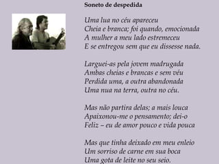 Soneto de despedida
Uma lua no céu apareceu
Cheia e branca; foi quando, emocionada
A mulher a meu lado estremeceu
E se entregou sem que eu dissesse nada.
Larguei-as pela jovem madrugada
Ambas cheias e brancas e sem véu
Perdida uma, a outra abandonada
Uma nua na terra, outra no céu.
Mas não partira delas; a mais louca
Apaixonou-me o pensamento; dei-o
Feliz – eu de amor pouco e vida pouca
Mas que tinha deixado em meu enleio
Um sorriso de carne em sua boca
Uma gota de leite no seu seio.
 