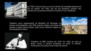 Em 1929, Vinicius iniciou o curso de Direito da Faculdade Nacional do
Rio de Janeiro. Em 1933, ano de sua formatura, publicou seu
primeiro livro de poemas intitulado O Caminho Para a Distância.
Trabalhou como representante do Ministério da Educação na
censura cinematográfica, até 1938, quando recebeu uma bolsa de
estudos e seguiu para Londres, onde cursou Literatura Inglesa na
Universidade de Oxford.
Trabalhou na BBC londrina até 1939. Em 1940, de volta ao
Brasil, iniciou a carreira jornalística no jornal “A Manhã”,
escrevendo uma coluna como crítico de cinema.
 