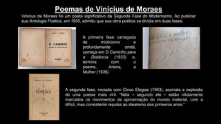 Poemas de Vinícius de Moraes
Vinicius de Moraes foi um poeta significativo da Segunda Fase do Modernismo. Ao publicar
sua Antologia Poética, em 1955, admitiu que sua obra poética se dividia em duas fases:
A primeira fase carregada
de misticismo e
profundamente cristã,
começa em O Caminho para
a Distância (1933) e,
termina com o
poema, Ariana, a
Mulher (1936).
A segunda fase, iniciada com Cinco Elegias (1943), assinala a explosão
de uma poesia mais viril. “Nela – segundo ele – estão nitidamente
marcados os movimentos de aproximação do mundo material, com a
difícil, mas consistente repulsa ao idealismo dos primeiros anos.”
 