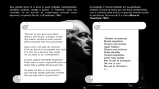 Seu grande tema foi o amor e suas múltiplas manifestações:
saudade, carência, desejo e paixão. O "Poetinha", como era
chamado, foi um escritor da modernidade amorosa como
expressou no poema Soneto da Fidelidade (1946):
“De tudo, ao meu amor serei atento
Antes, e com tal zelo, e sempre, e tanto
Que mesmo em face do maior encanto
Dele se encante mais meu pensamento
Quero vive-lo em cada vão momento
E em seu louvor hei de espalhar meu canto
E rir meu riso e derramar meu pranto
Ao seu pesar ou seu contentamento.
E assim, quando mais tarde me procure
Quero saber a morte, angústia de quem vive
Quem sabe a solidão, fim de quem ama
Eu possa me dizer do amor (que tive):
Que não seja imortal, posto que é chama
Mas que seja infinito enquanto dure.”
Ao englobar o “mundo material” em sua produção
artística, Vinicius se inclina por uma lírica comprometida
com o cotidiano, onde buscou os grandes dramas sociais
do seu tempo. Um exemplo é o poema Rosa de
Hiroshima (1954):
“Pensem nas crianças
Mudas telepáticas
Pensem nas meninas
cegas inexatas
Pensem nas mulheres
Rotas alteradas
Pensem nas feridas
Como rosas cálidas
Mas oh não se esqueçam
Da rosa da rosa
Da rosa de Hiroshima”.
(...)
 