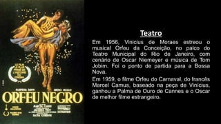 Teatro
Em 1956, Vinicius de Moraes estreou o
musical Orfeu da Conceição, no palco do
Teatro Municipal do Rio de Janeiro, com
cenário de Oscar Niemeyer e música de Tom
Jobim. Foi o ponto de partida para a Bossa
Nova.
Em 1959, o filme Orfeu do Carnaval, do francês
Marcel Camus, baseado na peça de Vinícius,
ganhou a Palma de Ouro de Cannes e o Oscar
de melhor filme estrangeiro.
 