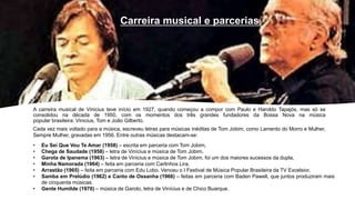 A carreira musical de Vinicius teve início em 1927, quando começou a compor com Paulo e Haroldo Tapajós, mas só se
consolidou na década de 1950, com os momentos dos três grandes fundadores da Bossa Nova na música
popular brasileira: Vinicius, Tom e João Gilberto.
Cada vez mais voltado para a música, escreveu letras para músicas inéditas de Tom Jobim, como Lamento do Morro e Mulher,
Sempre Mulher, gravadas em 1956. Entre outras músicas destacam-se:
Carreira musical e parcerias
• Eu Sei Que Vou Te Amar (1958) – escrita em parceria com Tom Jobim,
• Chega de Saudade (1958) – letra de Vinícius e música de Tom Jobim,
• Garota de Ipanema (1963) – letra de Vinicius e música de Tom Jobim, foi um dos maiores sucessos da dupla,
• Minha Namorada (1964) – feita em parceria com Carlinhos Lira,
• Arrastão (1965) – feita em parceria com Edu Lobo. Venceu o I Festival de Música Popular Brasileira da TV Excelsior,
• Samba em Prelúdio (1962) e Canto de Ossanha (1966) – feitas em parceria com Baden Pawell, que juntos produziram mais
de cinquenta músicas.
• Gente Humilde (1970) – música de Garoto, letra de Vinícius e de Chico Buarque.
 
