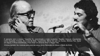 A parceria com o músico Toquinho foi considerada a mais produtiva. Rendeu músicas importantes
como Aquarela, A Casa, As Cores de Abril, Testamento, Maria Vai com as Outras, Morena Flor, Tarde
em Itapuã, A Rosa Desfolhada, Para Viver Um Grande Amor e Regra Três.
Vinicius também fez músicas para poemas seus, como Serenata do Adeus e Medo de Amar.
 