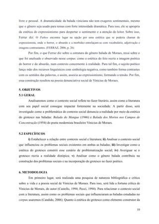 livre e pessoal. A dramaticidade da balada viniciana não tem exageros sentimentais, mesmo
que o gênero seja usado para temas com forte intensidade dramática. Para isso, ele se apropria
da estética do expressionismo para despertar o sentimento e a atenção do leitor. Sobre isso,
Ferraz diz: O Pathos encontra lugar na opção por uma estética que se poderia chamar de
expressionista, onde o horror, o absurdo e a morbidez entrelaçam-se com vocabulário, adjetivação e
imagens contrastantes. (FERRAZ, 2006, p. 26)
Por fim, o que Ferraz diz sobre a estrutura do gênero balada de Moraes, recai sobre o
que foi analisado e observado nesse corpus: como a estética do feio recria a imagem poética
do horror e do absurdo, num contexto concernente à realidade. Para tal fim, o sujeito poético
lança mão dos recursos linguísticos com simbologia negativa, como também forma contrastes
com os sentidos das palavras, e assim, associa ao expressionismo, formando a tensão. Por fim,
essa construção resultou na poesia denunciativa social de Vinicius de Moraes.
5. OBJETIVOS
5.1 GERAL
Analisaremos como o contexto social reflete no fazer literário, assim como a literatura
com seu papel social consegue impactar fortemente na sociedade. A partir disso, será
investigado como a problemática do contexto social denuncia a realidade por meio da estética
do grotesco nas baladas: Balada do Mangue (1946) e Balada dos Mortos nos Campos de
Concentração (1954) do poeta modernista brasileiro Vinicius de Moraes.
5.2 ESPECÍFICOS
i) Estabelecer a relação entre contexto social e literatura; ii) Analisar o contexto social
que influenciou os problemas sociais existentes em ambas as baladas; iii) Investigar como a
estética do grotesco constrói esse cenário de problematização social; iv) Averiguar se o
grotesco recria a realidade distópica; v) Analisar como o gênero balada contribuiu na
construção dos problemas sociais e na incorporação do grotesco no fazer poético.
6. METODOLOGIA
Em primeiro lugar, será realizada uma pesquisa de natureza bibliográfica e crítica
sobre a vida e a poesia social de Vinicius de Moraes. Para isso, será lida a fortuna crítica de
Vinicius de Moraes, do autor (Castello, 1994; Pecci, 1994). Para relacionar o contexto social
com a literatura, assim como os problemas sociais que influenciaram as baladas estudadas no
corpus usaremos (Candido, 2006). Quanto à estética do grotesco como elemento construtor da
10
 
