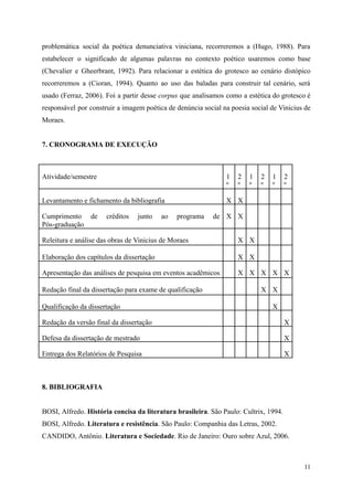 problemática social da poética denunciativa viniciana, recorreremos a (Hugo, 1988). Para
estabelecer o significado de algumas palavras no contexto poético usaremos como base
(Chevalier e Gheerbrant, 1992). Para relacionar a estética do grotesco ao cenário distópico
recorreremos a (Cioran, 1994). Quanto ao uso das baladas para construir tal cenário, será
usado (Ferraz, 2006). Foi a partir desse corpus que analisamos como a estética do grotesco é
responsável por construir a imagem poética de denúncia social na poesia social de Vinicius de
Moraes.
7. CRONOGRAMA DE EXECUÇÃO
Atividade/semestre 1
º
2
º
1
º
2
º
1
º
2
º
Levantamento e fichamento da bibliografia X X
Cumprimento de créditos junto ao programa de
Pós-graduação
X X
Releitura e análise das obras de Vinicius de Moraes X X
Elaboração dos capítulos da dissertação X X
Apresentação das análises de pesquisa em eventos acadêmicos X X X X X
Redação final da dissertação para exame de qualificação X X
Qualificação da dissertação X
Redação da versão final da dissertação X
Defesa da dissertação de mestrado X
Entrega dos Relatórios de Pesquisa X
8. BIBLIOGRAFIA
BOSI, Alfredo. História concisa da literatura brasileira. São Paulo: Cultrix, 1994.
BOSI, Alfredo. Literatura e resistência. São Paulo: Companhia das Letras, 2002.
CANDIDO, Antônio. Literatura e Sociedade. Rio de Janeiro: Ouro sobre Azul, 2006.
11
 