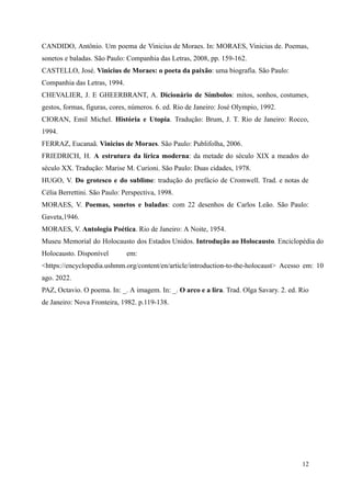 CANDIDO, Antônio. Um poema de Vinicius de Moraes. In: MORAES, Vinicius de. Poemas,
sonetos e baladas. São Paulo: Companhia das Letras, 2008, pp. 159-162.
CASTELLO, José. Vinicius de Moraes: o poeta da paixão: uma biografia. São Paulo:
Companhia das Letras, 1994.
CHEVALIER, J. E GHEERBRANT, A. Dicionário de Símbolos: mitos, sonhos, costumes,
gestos, formas, figuras, cores, números. 6. ed. Rio de Janeiro: José Olympio, 1992.
CIORAN, Emil Michel. História e Utopia. Tradução: Brum, J. T. Rio de Janeiro: Rocco,
1994.
FERRAZ, Eucanaã. Vinicius de Moraes. São Paulo: Publifolha, 2006.
FRIEDRICH, H. A estrutura da lírica moderna: da metade do século XIX a meados do
século XX. Tradução: Marise M. Curioni. São Paulo: Duas cidades, 1978.
HUGO, V. Do grotesco e do sublime: tradução do prefácio de Cromwell. Trad. e notas de
Célia Berrettini. São Paulo: Perspectiva, 1998.
MORAES, V. Poemas, sonetos e baladas: com 22 desenhos de Carlos Leão. São Paulo:
Gaveta,1946.
MORAES, V. Antologia Poética. Rio de Janeiro: A Noite, 1954.
Museu Memorial do Holocausto dos Estados Unidos. Introdução ao Holocausto. Enciclopédia do
Holocausto. Disponível em:
<https://encyclopedia.ushmm.org/content/en/article/introduction-to-the-holocaust> Acesso em: 10
ago. 2022.
PAZ, Octavio. O poema. In: _. A imagem. In: _. O arco e a lira. Trad. Olga Savary. 2. ed. Rio
de Janeiro: Nova Fronteira, 1982. p.119-138.
12
 