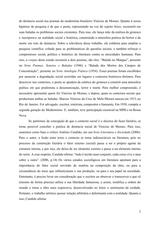 de denúncia social nos poemas do modernista brasileiro Vinicius de Moraes. Quanto à nossa
hipótese de pesquisa é de que o poeta, representado na voz do sujeito lírico, reconstrói em
suas baladas os problemas sociais existentes. Para isso, ele lança mão da estética do grotesco
e incorpora-o na realidade social e histórica, construindo a atmosfera poética do horror e da
morte em tom de denúncia. Sobre a relevância desse trabalho, ele colabora para ampliar a
pesquisa científica voltada para as problemáticas de questões sociais, e também reforçar o
compromisso social, político e histórico da literatura contra as atrocidades humanas. Para
isso, o corpus deste estudo recorrerá a dois poemas, são eles: “Balada no Mangue”, presente
no livro Poemas, Sonetos e Baladas (1946) e “Balada dos Mortos dos Campos de
Concentração”, presente no livro Antologia Poética (1954). Esses poemas foram escolhidos
por anunciar a degradação social ocorridas em lugares e contextos históricos distintos. Para
descrever tais contextos, o poeta se apodera da estética do grotesco e constrói uma atmosfera
poética em que predomina a desumanização, terror e morte. Para melhor compreensão, é
necessário apresentar quem foi Vinicius de Moraes, e depois, quais os contextos sociais que
produziram ambas as baladas. Marcus Vinicius da Cruz de Melo Moraes nasceu em 1913, no
Rio de Janeiro. Foi advogado, escritor, roteirista, compositor e Itamaraty. Em 1930, compõe a
segunda geração do Modernismo. E, também, teve participação essencial na MPB e na Bossa
Nova.
Se partirmos da concepção de que o contexto social é o alicerce do fazer literário, se
torna possível conceber a poética de denúncia social de Vinicius de Moraes. Para isso,
usaremos como base o crítico Antônio Candido, em seu livro Literatura e Sociedade (2006).
Para o autor, a fusão entre texto e contexto se torna indissociáveis na literatura, pois no
processo da construção literária o fator externo (social) passa a ser o próprio agente da
estrutura interna, e por isso, ele deixa de ser elemento externo e passa a ser elemento interno
do texto. A esse respeito, Candido afirma: “tudo é tecido num conjunto, cada coisa vive e atua
sobre a outra”. (2006, p.14) Os vários estudos sociológicos em literatura apontam para a
importância do fator social servindo de matéria na composição da obra, ou para a
circunstância do meio que influenciaram a sua produção, ou para o seu papel na sociedade.
Entretanto, é preciso levar em consideração que o escritor ao observar e transcrever o que vê
(mesmo de forma precisa) utiliza a sua liberdade fantasiosa, e assim, modifica a ordem do
mundo e torna a obra mais expressiva, desenvolvendo no leitor o sentimento da verdade.
Portanto, o trabalho artístico possui relação arbitrária e deformante com a realidade. Quanto a
isso, Candido afirma:
2
 