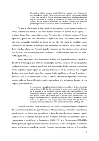 Tal paradoxo está no cerne do trabalho literário e garante a sua eficácia como
representação do mundo. Achar, pois, que basta aferir a obra com a realidade
exterior para entendê-la é correr o risco de uma perigosa simplificação causal.
Mas se tomarmos o cuidado de considerar os fatores sociais (como foi
exposto) no seu papel de formadores da estrutura, veremos que tanto eles
quanto os psíquicos são decisivos para a análise literária, (2006, p.22)
Por isso a relação entre artista e contexto sociocultural ocorre, porque o artista age,
aborda determinados temas e usa certas formas conforme os valores da sua época. O
resultado desses fatores atua sobre o meio. Por isso o fazer artístico é inseparável de sua
repercussão, pois a obra só é concluída ao se repercutir e atuar. Desse modo, temos a obra de
arte como concepção individual do artista em que ela está sujeita às condições sociais
(subordinada aos valores e as ideologias) que influenciam seu conteúdo e a sua forma. Acerca
disso, Candido afirma que "mesmo quando pensamos ser nós mesmos, somos públicos,
pertencemos a uma massa cujas reações obedecem a condicionantes do momento e do meio".
(CANDIDO, 2006, p. 46)
Assim, a função social da literatura não depende nem da vontade e nem da consciência
do autor e do leitor, pois está intrínseca à sua própria natureza, dominada por valores culturais
e pela característica expressiva, envolvidos pela comunicação. Então, espera-se que o artista
mostre ao público algum aspecto da realidade. Para isso, no ato da construção e da recepção
da obra existe uma função específica chamada função ideológica, é ela que determinará o
destino da obra e seu enaltecimento crítico. A obra de arte também representa o mundo não
somente pela sua função ideológica social, mas também pelo universo da fantasia. A esse
respeito, Candido diz que:
O poema ajusta o coração a um novo intuito, sem mudar os desejos eternos do
coração humano. Ele faz isto projetando o homem num mundo de fantasia,
que é superior à sua realidade presente, ainda não compreendida, e cuja
compreensão requer a própria poesia, que a antecipa de maneira fantasiosa.
Aqui podem ocorrer vários erros, pois o poema sugere alguma coisa cujo
próprio tratamento poético é justificado pelo fato de não podermos tocá-la,
cheirá-la ou prová-la. Mas só por meio dessa ilusão pode ser trazida à
existência uma realidade que de outra maneira não existiria. (2006, p. 65).
Quanto à atuação da literatura no tempo, para melhor compressão da produção poética
do Modernismo brasileiro, no qual Vinicius de Moraes pertence, é necessário contextualizar
historicamente os fatores que propiciaram o fazer literário do artista moderno. Assim,
Candido divide a literatura brasileira em dois momentos históricos que alteraram o rumo e
concentraram a inteligência: o Romantismo (1836-1870) e o Modernismo (1922-1945).
Ambos possuíam o particularismo literário da dialética do local e cosmopolita, e, ao mesmo
tempo, se inspiraram na cultura europeia. Enquanto os românticos tentavam se desvencilhar
3
 