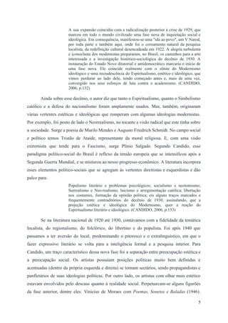 A sua expansão coincidiu com a radicalização posterior à crise de 1929, que
marcou em todo o mundo civilizado uma fase nova de inquietação social e
ideológica. Em consequência, manifestou-se uma "ida ao povo", um V Narod,
por toda parte e também aqui, onde foi o coroamento natural da pesquisa
localista, da redefinição cultural desencadeada em 1922. A alegria turbulenta
e iconoclasta dos modernistas prepararam, no Brasil, os caminhos para a arte
interessada e a investigação histórico-sociológica do decênio de 1930. A
instauração do Estado Novo ditatorial e antidemocrático marcaria o início de
uma fase nova. Ele coincide realmente com o zênite do Modernismo
ideológico e uma recrudescência do Espiritualismo, estético e ideológico, que
vimos perdurar ao lado dele, tendo começado antes e, mais de uma vez,
convergido nos seus esforços de luta contra o academismo. (CANDIDO,
2006, p.132)
Ainda sobre esse decênio, o autor diz que tanto o Espiritualismo, quanto o Simbolismo
católico e a defesa do nacionalismo foram amplamente usados. Mas, também, originaram
várias vertentes estéticas e ideológicas que romperam com algumas ideologias modernistas.
Por exemplo, foi posto de lado o Neorrealismo, no tocante a visão radical que este tinha sobre
a sociedade. Surge a poesia de Murilo Mendes e Augusto Friedrich Schmidt. No campo social
e político temos Tristão de Ataíde, representante da moral religiosa. E, com uma visão
extremista que tende para o Fascismo, surge Plínio Salgado. Segundo Candido, esse
paradigma político-social do Brasil é reflexo da tensão europeia que se intensificou após a
Segunda Guerra Mundial, e se misturou ao nosso progresso econômico. A literatura incorpora
esses elementos político-sociais que se agregam às vertentes direitistas e esquerdistas e dão
palco para:
Populismo literário e problemas psicológicos; socialismo e neotomismo;
Surrealismo e Neo-realismo; laicismo e arregimentação católica; libertação
nos costumes, formação da opinião política; eis alguns traços marcados e
frequentemente contraditórios do decênio de 1930, assinalando, que a
projeção estética e ideológica do Modernismo, quer a reação do
Espiritualismo literário e ideológico. (CANDIDO, 2006, p.133)
Se na literatura nacional de 1920 até 1930, contávamos com a fidelidade da temática
localista, do regionalismo, do folclórico, do libertino e do populista. Foi após 1940 que
passamos a ter aversão do local, predominando o pitoresco e o extralinguístico, em que o
fazer expressivo literário se volta para a inteligência formal e a pesquisa interior. Para
Candido, um traço característico dessa nova fase foi a separação entre preocupação estética e
a preocupação social. Os artistas possuíam posições políticas muito bem definidas e
acentuadas (dentro da própria esquerda e direita) se tornam sectários, sendo propagandistas e
panfletários de suas ideologias políticas. Por outro lado, os artistas com olhar mais estético
estavam envolvidos pelo descaso quanto à realidade social. Perpetuavam-se alguns figurões
da fase anterior, dentre eles: Vinicius de Moraes com Poemas, Sonetos e Baladas (1946).
5
 