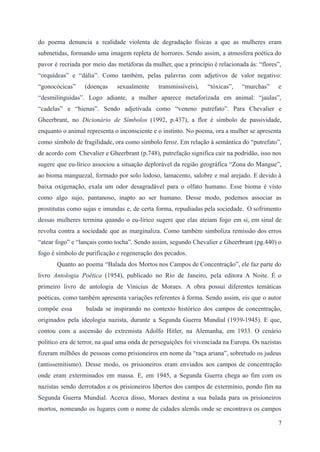 do poema denuncia a realidade violenta de degradação físicas a que as mulheres eram
submetidas, formando uma imagem repleta de horrores. Sendo assim, a atmosfera poética do
pavor é recriada por meio das metáforas da mulher, que a princípio é relacionada às: “flores”,
“orquídeas” e “dália”. Como também, pelas palavras com adjetivos de valor negativo:
“gonocócicas” (doenças sexualmente transmissíveis), “tóxicas”, “murchas” e
“desmilinguidas”. Logo adiante, a mulher aparece metaforizada em animal: “jaulas”,
“cadelas” e “hienas”. Sendo adjetivada como “veneno putrefato”. Para Chevalier e
Gheerbrant, no Dicionário de Símbolos (1992, p.437), a flor é símbolo de passividade,
enquanto o animal representa o inconsciente e o instinto. No poema, ora a mulher se apresenta
como símbolo de fragilidade, ora como símbolo feroz. Em relação à semântica do “putrefato”,
de acordo com Chevalier e Gheerbrant (p.748), putrefação significa cair na podridão, isso nos
sugere que eu-lírico associou a situação deplorável da região geográfica “Zona do Mangue”,
ao bioma manguezal, formado por solo lodoso, lamacento, salobre e mal arejado. E devido à
baixa oxigenação, exala um odor desagradável para o olfato humano. Esse bioma é visto
como algo sujo, pantanoso, inapto ao ser humano. Desse modo, podemos associar as
prostitutas como sujas e imundas e, de certa forma, repudiadas pela sociedade. O sofrimento
dessas mulheres termina quando o eu-lírico sugere que elas ateiam fogo em si, em sinal de
revolta contra a sociedade que as marginaliza. Como também simboliza remissão dos erros
“atear fogo” e “lançais como tocha”. Sendo assim, segundo Chevalier e Gheerbrant (pg.440) o
fogo é símbolo de purificação e regeneração dos pecados.
Quanto ao poema “Balada dos Mortos nos Campos de Concentração”, ele faz parte do
livro Antologia Poética (1954), publicado no Rio de Janeiro, pela editora A Noite. É o
primeiro livro de antologia de Vinicius de Moraes. A obra possui diferentes temáticas
poéticas, como também apresenta variações referentes à forma. Sendo assim, eis que o autor
compõe essa balada se inspirando no contexto histórico dos campos de concentração,
originados pela ideologia nazista, durante a Segunda Guerra Mundial (1939-1945). E que,
contou com a ascensão do extremista Adolfo Hitler, na Alemanha, em 1933. O cenário
político era de terror, na qual uma onda de perseguições foi vivenciada na Europa. Os nazistas
fizeram milhões de pessoas como prisioneiros em nome da “raça ariana”, sobretudo os judeus
(antissemitismo). Desse modo, os prisioneiros eram enviados aos campos de concentração
onde eram exterminados em massa. E, em 1945, a Segunda Guerra chega ao fim com os
nazistas sendo derrotados e os prisioneiros libertos dos campos de extermínio, pondo fim na
Segunda Guerra Mundial. Acerca disso, Moraes destina a sua balada para os prisioneiros
mortos, nomeando os lugares com o nome de cidades alemãs onde se encontrava os campos
7
 