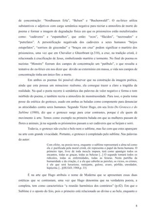 de concentração: “Nordhausen Erla”, “Belsen” e “Buchenwald!”. O eu-lírico utiliza
substantivos e adjetivos com carga semântica negativa para recriar a atmosfera de morte do
poema e formar a imagem de degradação física em que os prisioneiros estão metaforizados
como: “cadáveres” e “espantalhos”, que estão: “ocos”, “flácidos”, “necrosados” e
“putrefatos”. A personificação negativada dos cadáveres a seres humanos “beijos
estupefatos”, “sorrisos de giocondas” e “braços em cruz” podem significar o martírio dos
prisioneiros, uma vez que em Chevalier e Gheerbrant (p.310), a cruz, na tradição cristã, é
relacionada à crucificação de Jesus, simbolizando martírio e tormento. No final do poema os
nazistas “Monstro” fizeram dos campos de concentração um “patíbulo”, o que ressalta a
tentativa do eu-lírico em nos dizer que devido ao extermínio em massa, a vida nos campos de
concentração tinha um único fim: a morte.
Em ambos os poemas foi possível observar que na construção da imagem poética,
ainda que esta possua um minucioso realismo, ela consegue trazer a claro a tragédia da
realidade. Na qual o poeta recorre à semântica das palavras de valor negativo e forma o tom
mórbido do poema, e também recria a atmosfera de monstruosidade. Para isso, o poeta toma
posse da estética do grotesco, usado em ambas as baladas como componente para denunciar
as atrocidades contra seres humanos. Segundo Victor Hugo, em seu livro Do Grotesco e do
Sublime (1988), diz que o grotesco surge para criar contrastes, porque é ele quem dá
movimento à arte. Temos como exemplo na primeira balada em que as mulheres passam de
flores a animais, já na segunda os prisioneiros passam a ser cadáveres que se beijam e sorri.
Todavia, o grotesco não exclui o belo nem o sublime, mas faz com que estes apareçam
na arte com grande vivacidade. Portanto, o grotesco é completado pelo sublime. Nas palavras
do autor:
Com efeito, na poesia nova, enquanto o sublime representará a alma tal como
ela é purificada pela moral cristã, ele representa o papel da besta humana. O
primeiro tipo, livre de toda mescla impura, terá como apanágio todos os
encantos, todas as graças, todas as belezas [...] O segundo tomará todos os
ridículos, todas as enfermidades, todas as feiuras. Nesta partilha da
humanidade e da criação, é a ele que caberão as paixões, os vícios, os crimes;
é ele que será luxurioso, rastejante, guloso, avaro, pérfido, enredador,
hipócrita; [...](HUGO, 1988,p. 33)
É na arte que Hugo atribuiu o nome de Moderna que se apresentam essas duas
estéticas que se contrastam, uma vez que Hugo denomina que na verdadeira poesia, a
completa, tem como característica “a reunião harmônica dos contrários” (p.42). Em que o
Sublime é o oposto do feio, pois o primeiro está relacionado ao divino e ao belo, enquanto o
8
 