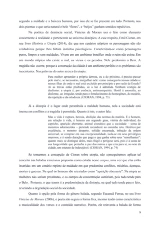 segundo a maldade e a baixeza humana, por isso ele se faz presente em tudo. Portanto, nos
dois poemas o que seria natural e belo “flores”, e “beijos” ganham sentidos repulsivos.
Na poética de denúncia social, Vinicius de Moraes usa o feio como elemento
concernente à realidade e pertencente ao universo distópico. A esse respeito, Emil Cioran, em
seu livro História e Utopia (2014), diz que nos cenários utópicos os personagens não são
verdadeiros porque lhes faltam instintos psicológicos. Caracterizam-se como personagens
puros, limpos e sem maldades. Vivem em um ambiente benéfico onde o ruim não existe. Em
um mundo utópico não existe o mal, os vícios e os pecados. Nele predomina o Bem. A
tragédia não ocorre, porque a construção da cidade é um ambiente perfeito e os problemas são
inexistentes. Nas palavras do autor acerca da utopia:
Para melhor apreender a própria derrota, ou a do próximo, é preciso passar
pelo mal e, se necessário, mergulhar nele: como consegui-lo nessas cidades e
nessas ilhas de onde o mal está excluído por princípio e por razão de Estado?
Aí as trevas estão proibidas, só a luz é admitida. Nenhum vestígio de
dualismo: a utopia é, por essência, antimaniqueísta. Hostil à anomalia, ao
disforme, ao irregular, tende para o fortalecimento do homogêneo, do modelo,
da repetição e da ortodoxia. (CIORAN, 1994, p. 73)
Já a distopia é o lugar onde perambula a maldade humana, nela a sociedade está
imersa em conflitos e a tragédia é permitida. Quanto à isto, o autor fala:
Mas a vida é ruptura, heresia, abolição das normas da matéria. E o homem,
em relação à vida, é heresia em segundo grau, vitória do individual, do
capricho, aparição aberrante, animal cismático que a sociedade – soma de
monstros adormecidos – pretende reconduzir ao caminho reto. Herético por
excelência, o monstro desperto, solidão encarnada, infração da ordem
universal, se compraz em sua excepcionalidade, isola-se em seus privilégios
onerosos, e é sendo duração que paga o que ganha sobre seus “semelhantes”:
quanto mais se distingue deles, mais frágil e perigoso será, pois é à custa de
sua longevidade que perturba a paz dos outros e que cria para si, no seio da
cidade, um estatuto de indesejável. (CIORAN, 1994, p. 74)
Se tomarmos a concepção de Cioran sobre utopia, não conseguiremos aplicar tal
conceito nas baladas vinicianas propostas como estudo nesse corpus, uma vez que elas estão
inseridas em um cenário repleto de maldade em que predomina conflitos, misérias, doenças,
mortes e guerras. Na qual os homens são retratados como “aparição aberrante”. Na utopia as
mulheres não seriam prostitutas, e os campos de concentração sumiriam, pois tudo tende para
o Belo. Portanto, o que temos é a predominância da distopia, na qual tudo tende para o feio,
revelando a degradação social da sociedade.
Quanto à opção pela forma do gênero balada, segundo Eucanaã Ferraz, no seu livro
Vinicius de Moraes (2006), o poeta não seguiu a forma fixa, mesmo tendo como característica
a musicalidade dos versos e o conteúdo narrativo. Porém, ele reinventa a balada de forma
9
 