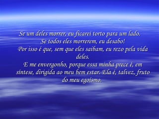 Se um deles morrer, eu ficarei torto para um lado. Se todos eles morrerem, eu desabo! Por isso é que, sem que eles saibam, eu rezo pela vida deles. E me envergonho, porque essa minha prece é, em síntese, dirigida ao meu bem estar. Ela é, talvez, fruto do meu egoísmo.   