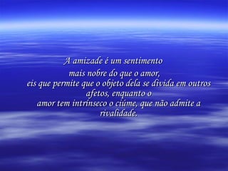 A amizade é um sentimento  mais nobre do que o amor, eis que permite que o objeto dela se divida em outros afetos, enquanto o amor tem intrínseco o ciúme, que não admite a rivalidade. 