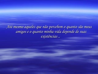 Até mesmo aqueles que não percebem o quanto são meus amigos e o quanto minha vida depende de suas existências ..   