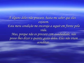 A alguns deles não procuro, basta-me saber que eles existem. Esta mera condição me encoraja a seguir em frente pela vida. Mas, porque não os procuro com assiduidade, não posso lhes dizer o quanto gosto deles. Eles não iriam acreditar.   