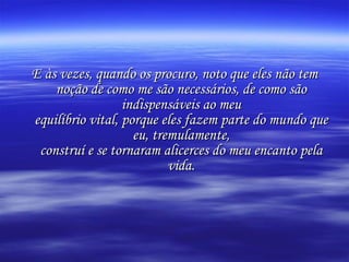 E às vezes, quando os procuro, noto que eles não tem noção de como me são necessários, de como são indispensáveis ao meu equilíbrio vital, porque eles fazem parte do mundo que eu, tremulamente, construí e se tornaram alicerces do meu encanto pela vida. 