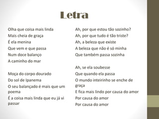 Letra
Olha que coisa mais linda
Mais cheia de graça
É ela menina
Que vem e que passa
Num doce balanço
A caminho do mar
Moça do corpo dourado
Do sol de Ipanema
O seu balançado é mais que um
poema
É a coisa mais linda que eu já vi
passar
Ah, por que estou tão sozinho?
Ah, por que tudo é tão triste?
Ah, a beleza que existe
A beleza que não é só minha
Que também passa sozinha
Ah, se ela soubesse
Que quando ela passa
O mundo inteirinho se enche de
graça
E fica mais lindo por causa do amor
Por causa do amor
Por causa do amor
 
