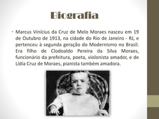 Biografia
• Marcus Vinícius da Cruz de Melo Moraes nasceu em 19
de Outubro de 1913, na cidade do Rio de Janeiro - RJ, e
pertenceu à segunda geração do Modernismo no Brasil.
Era filho de Clodoaldo Pereira da Silva Moraes,
funcionário da prefeitura, poeta, violonista amador, e de
Lídia Cruz de Moraes, pianista também amadora.
 