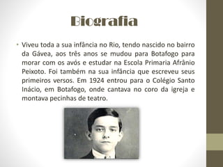 Biografia
• Viveu toda a sua infância no Rio, tendo nascido no bairro
da Gávea, aos três anos se mudou para Botafogo para
morar com os avós e estudar na Escola Primaria Afrânio
Peixoto. Foi também na sua infância que escreveu seus
primeiros versos. Em 1924 entrou para o Colégio Santo
Inácio, em Botafogo, onde cantava no coro da igreja e
montava pecinhas de teatro.
 