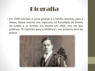 Biografia
• Em 1929 concluiu o curso ginasial e a família retornou para a
Gávea. Nesse mesmo ano ingressou na Faculdade de Direito
do Catête e se formou em Direito em 1933, ano em que
publicou “O Caminho para a Distância”, seu primeiro livro de
poesia
 