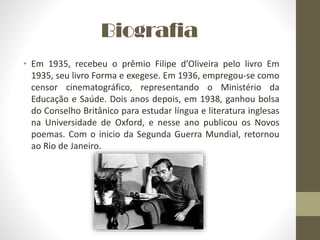 Biografia
• Em 1935, recebeu o prêmio Filipe d’Oliveira pelo livro Em
1935, seu livro Forma e exegese. Em 1936, empregou-se como
censor cinematográfico, representando o Ministério da
Educação e Saúde. Dois anos depois, em 1938, ganhou bolsa
do Conselho Britânico para estudar língua e literatura inglesas
na Universidade de Oxford, e nesse ano publicou os Novos
poemas. Com o inicio da Segunda Guerra Mundial, retornou
ao Rio de Janeiro.
 
