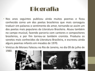 Biografia
• Nos anos seguintes publicou ainda muitos poemas e ficou
conhecido como um dos poetas brasileiros que mais conseguiu
traduzir em palavras o sentimento do amor, tornando-se assim um
dos poetas mais populares da Literatura Brasileira. Atuou também
no campo musical, fazendo parceria com cantores e compositores
brasileiros, e por fim tornou-se também cronista. Produziu os
sonetos mais conhecidos da Literatura Brasileira, e escreveu ainda
alguns poemas infantis em meados de 1970.
• Vinícius de Moraes Faleceu no Rio de Janeiro, no dia 09 de julho de
1980.
 