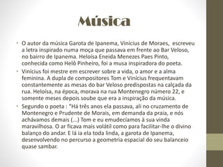 Música
• O autor da música Garota de Ipanema, Vinícius de Moraes, escreveu
a letra inspirado numa moça que passava em frente ao Bar Veloso,
no bairro de Ipanema. Heloísa Eneida Menezes Paes Pinto,
conhecida como Helô Pinheiro, foi a musa inspiradora do poeta.
• Vinícius foi mestre em escrever sobre a vida, o amor e a alma
feminina. A dupla de compositores Tom e Vinícius frequentavam
constantemente as mesas do bar Veloso predispostas na calçada da
rua. Heloísa, na época, morava na rua Montenegro número 22, e
somente meses depois soube que era a inspiração da música.
• Segundo o poeta : “Há três anos ela passava, ali no cruzamento de
Montenegro e Prudente de Morais, em demanda da praia, e nós
achávamos demais (...) Tom e eu emudecíamos à sua vinda
maravilhosa. O ar ficava mais volátil como para facilitar-lhe o divino
balanço do andar. E lá ia ela toda linda, a garota de Ipanema,
desenvolvendo no percurso a geometria espacial do seu balanceio
quase sambar.
 