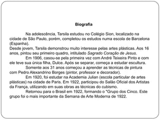 Biografia
Na adolescência, Tarsila estudou no Colégio Sion, localizado na
cidade de São Paulo, porém, completou os estudos numa escola de Barcelona
(Espanha).
Desde jovem, Tarsila demonstrou muito interesse pelas artes plásticas. Aos 16
anos, pintou seu primeiro quadro, intitulado Sagrado Coração de Jesus.
Em 1906, casou-se pela primeira vez com André Teixeira Pinto e com
ele teve sua única filha, Dulce. Após se separar, começa a estudar escultura.
Somente aos 31 anos começou a aprender as técnicas de pintura
com Pedro Alexandrino Borges (pintor, professor e decorador).
Em 1920, foi estudar na Academia Julian (escola particular de artes
plásticas) na cidade de Paris. Em 1922, participou do Salão Oficial dos Artistas
da França, utilizando em suas obras as técnicas do cubismo.
Retornou para o Brasil em 1922, formando o "Grupo dos Cinco. Este
grupo foi o mais importante da Semana de Arte Moderna de 1922.
 