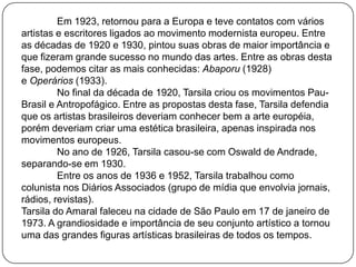 Em 1923, retornou para a Europa e teve contatos com vários
artistas e escritores ligados ao movimento modernista europeu. Entre
as décadas de 1920 e 1930, pintou suas obras de maior importância e
que fizeram grande sucesso no mundo das artes. Entre as obras desta
fase, podemos citar as mais conhecidas: Abaporu (1928)
e Operários (1933).
No final da década de 1920, Tarsila criou os movimentos Pau-
Brasil e Antropofágico. Entre as propostas desta fase, Tarsila defendia
que os artistas brasileiros deveriam conhecer bem a arte européia,
porém deveriam criar uma estética brasileira, apenas inspirada nos
movimentos europeus.
No ano de 1926, Tarsila casou-se com Oswald de Andrade,
separando-se em 1930.
Entre os anos de 1936 e 1952, Tarsila trabalhou como
colunista nos Diários Associados (grupo de mídia que envolvia jornais,
rádios, revistas).
Tarsila do Amaral faleceu na cidade de São Paulo em 17 de janeiro de
1973. A grandiosidade e importância de seu conjunto artístico a tornou
uma das grandes figuras artísticas brasileiras de todos os tempos.
 