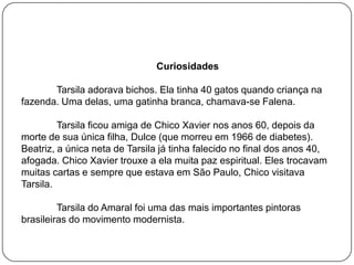 Curiosidades
Tarsila adorava bichos. Ela tinha 40 gatos quando criança na
fazenda. Uma delas, uma gatinha branca, chamava-se Falena.
Tarsila ficou amiga de Chico Xavier nos anos 60, depois da
morte de sua única filha, Dulce (que morreu em 1966 de diabetes).
Beatriz, a única neta de Tarsila já tinha falecido no final dos anos 40,
afogada. Chico Xavier trouxe a ela muita paz espiritual. Eles trocavam
muitas cartas e sempre que estava em São Paulo, Chico visitava
Tarsila.
Tarsila do Amaral foi uma das mais importantes pintoras
brasileiras do movimento modernista.
 